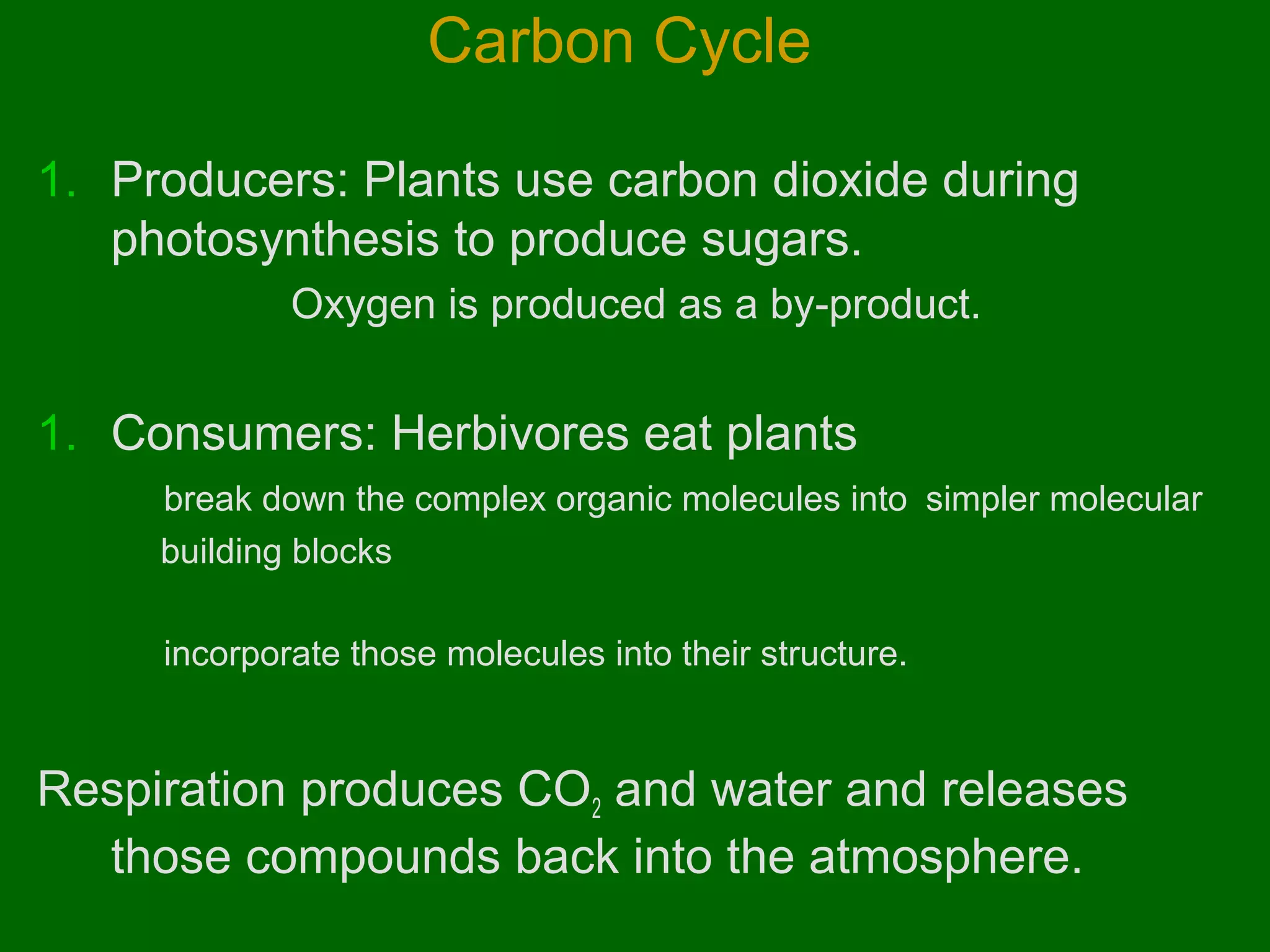 Carbon Cycle
1. Producers: Plants use carbon dioxide during
photosynthesis to produce sugars.
Oxygen is produced as a by-product.

1. Consumers: Herbivores eat plants
break down the complex organic molecules into simpler molecular
building blocks
incorporate those molecules into their structure.

Respiration produces CO2 and water and releases
those compounds back into the atmosphere.

 
