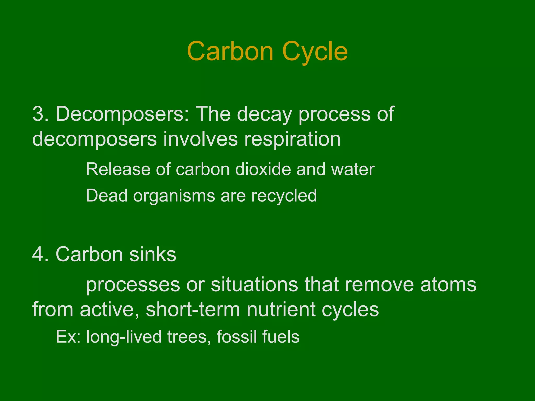 Carbon Cycle
3. Decomposers: The decay process of
decomposers involves respiration
Release of carbon dioxide and water
Dead organisms are recycled

4. Carbon sinks
processes or situations that remove atoms
from active, short-term nutrient cycles
Ex: long-lived trees, fossil fuels

 