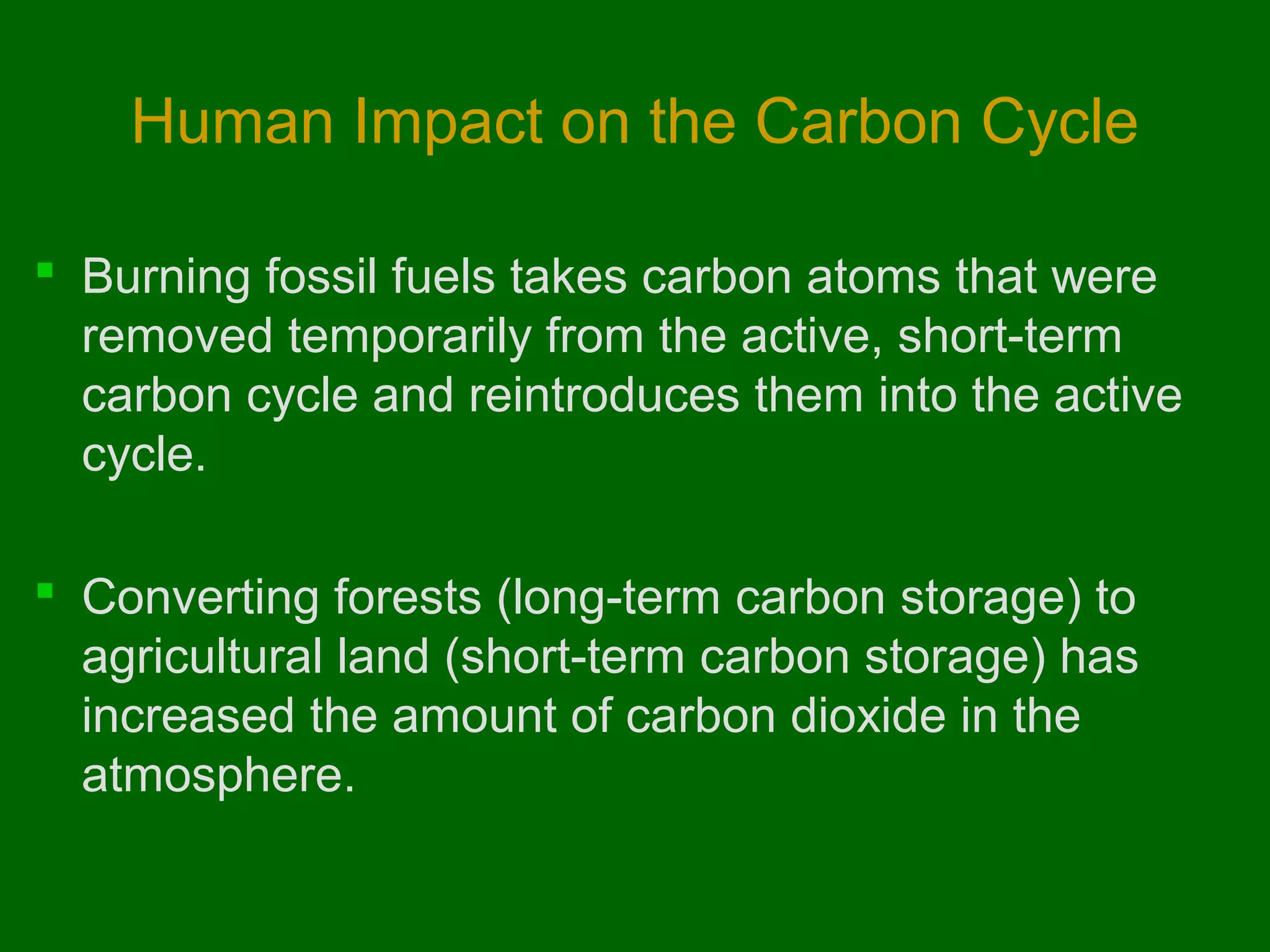 Human Impact on the Carbon Cycle
 Burning fossil fuels takes carbon atoms that were
removed temporarily from the active, short-term
carbon cycle and reintroduces them into the active
cycle.
 Converting forests (long-term carbon storage) to
agricultural land (short-term carbon storage) has
increased the amount of carbon dioxide in the
atmosphere.

 