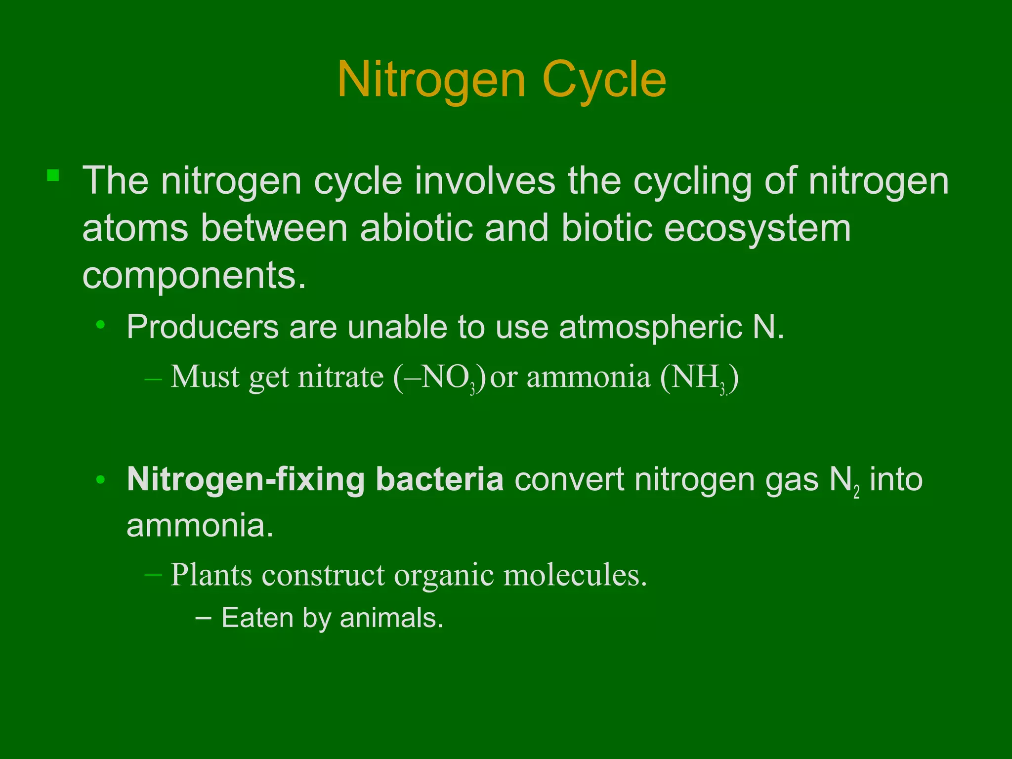 Nitrogen Cycle
 The nitrogen cycle involves the cycling of nitrogen
atoms between abiotic and biotic ecosystem
components.
• Producers are unable to use atmospheric N.
– Must get nitrate (–NO3) or ammonia (NH3.)
• Nitrogen-fixing bacteria convert nitrogen gas N2 into
ammonia.
– Plants construct organic molecules.
– Eaten by animals.

 