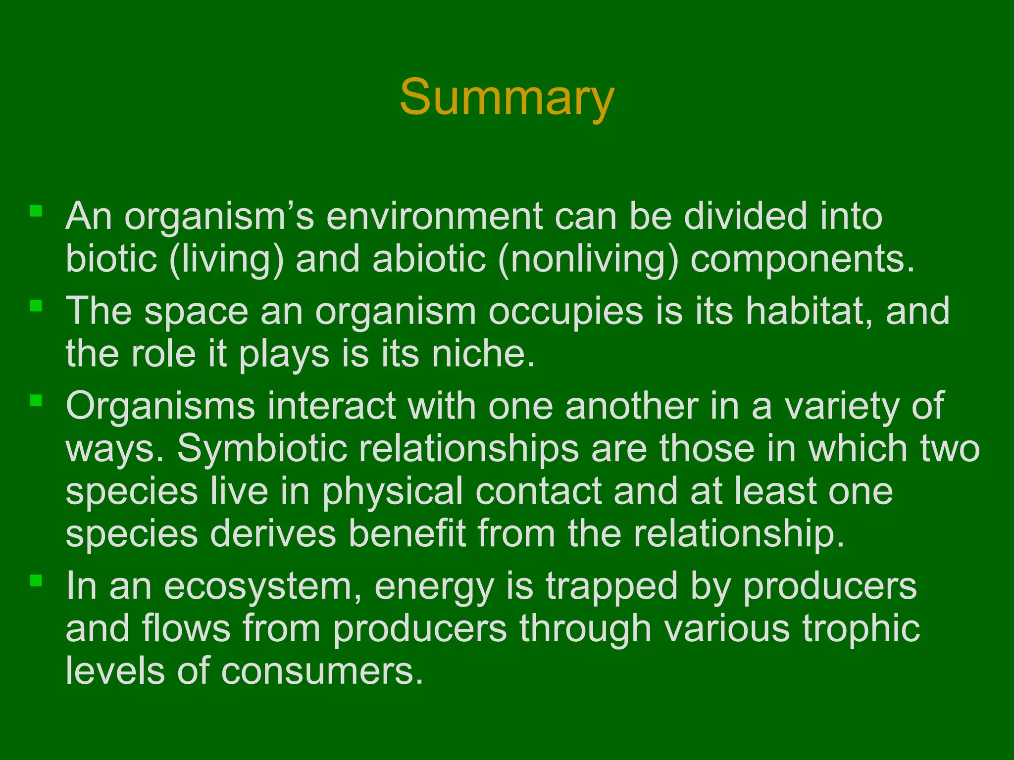 Summary
 An organism’s environment can be divided into
biotic (living) and abiotic (nonliving) components.
 The space an organism occupies is its habitat, and
the role it plays is its niche.
 Organisms interact with one another in a variety of
ways. Symbiotic relationships are those in which two
species live in physical contact and at least one
species derives benefit from the relationship.
 In an ecosystem, energy is trapped by producers
and flows from producers through various trophic
levels of consumers.

 