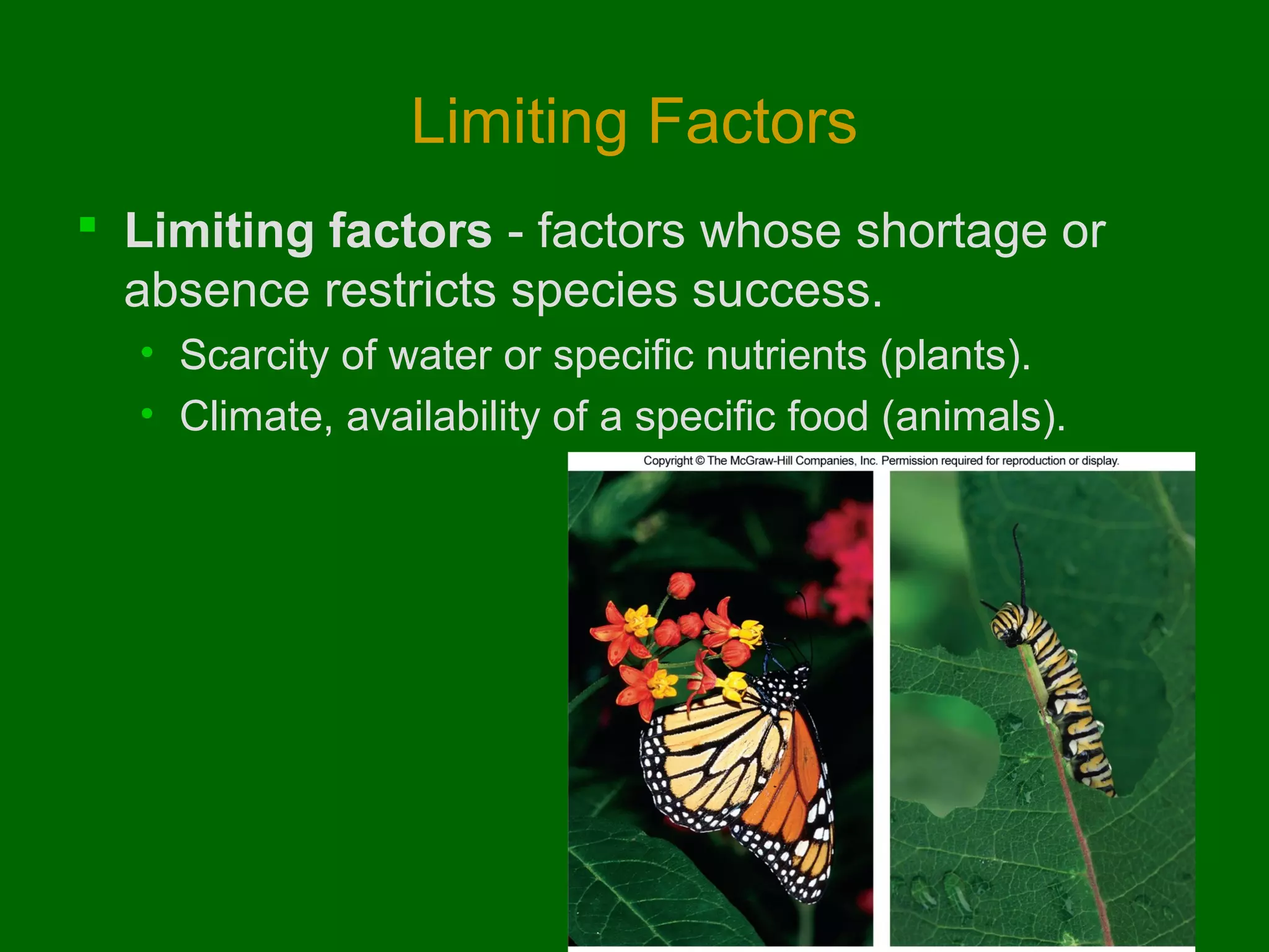 Limiting Factors
 Limiting factors - factors whose shortage or
absence restricts species success.
• Scarcity of water or specific nutrients (plants).
• Climate, availability of a specific food (animals).

 