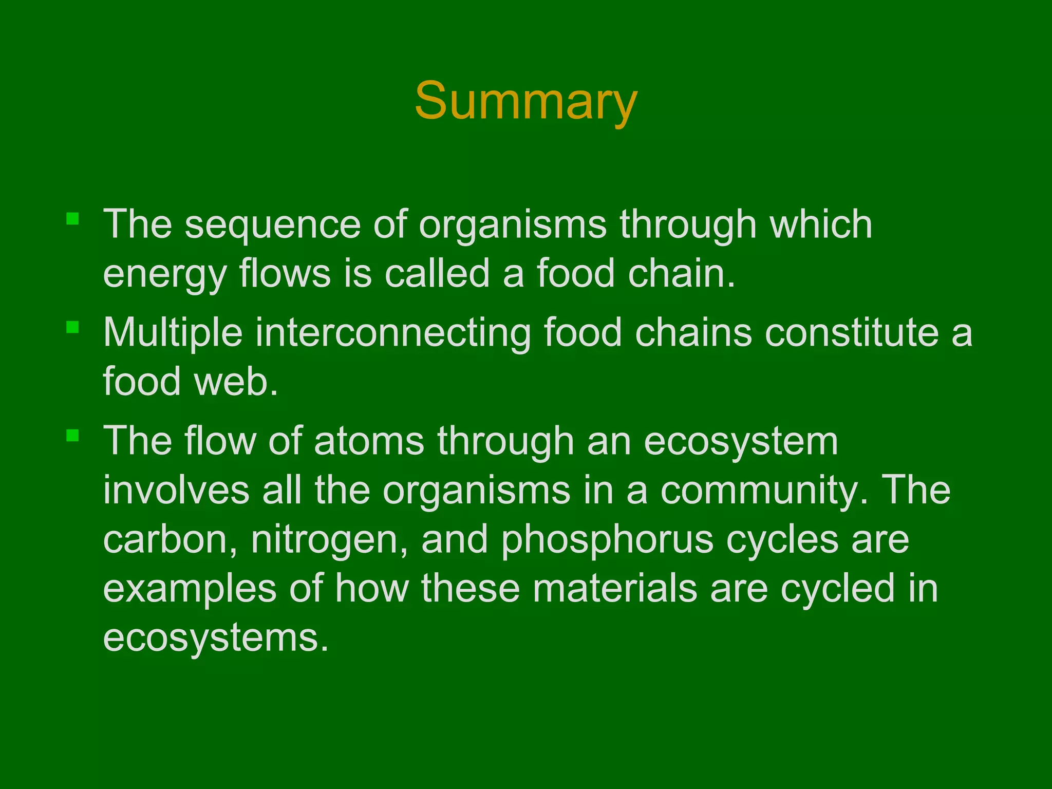 Summary
 The sequence of organisms through which
energy flows is called a food chain.
 Multiple interconnecting food chains constitute a
food web.
 The flow of atoms through an ecosystem
involves all the organisms in a community. The
carbon, nitrogen, and phosphorus cycles are
examples of how these materials are cycled in
ecosystems.

 