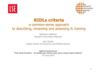 RIDLs criteria
a common-sense approach
to describing, reviewing and assessing IL training
Stéphane Goldstein
Research Information Network
Jane Secker
London School of Economics and Political Science
ARLG Conference
“The final frontier - to boldly go where you have never been before”
24 June 2014
1
 