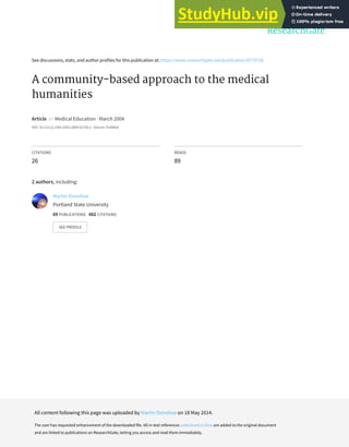 See discussions, stats, and author profiles for this publication at: https://www.researchgate.net/publication/8779726
A community‐based approach to the medical
humanities
Article in Medical Education · March 2004
DOI: 10.1111/j.1365-2923.2004.01756.x · Source: PubMed
CITATIONS
26
READS
89
2 authors, including:
Martin Donohoe
Portland State University
69 PUBLICATIONS 662 CITATIONS
SEE PROFILE
All content following this page was uploaded by Martin Donohoe on 18 May 2014.
The user has requested enhancement of the downloaded file. All in-text references underlined in blue are added to the original document
and are linked to publications on ResearchGate, letting you access and read them immediately.
 