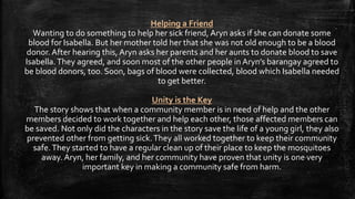 Helping a Friend
Wanting to do something to help her sick friend, Aryn asks if she can donate some
blood for Isabella. But her mother told her that she was not old enough to be a blood
donor. After hearing this, Aryn asks her parents and her aunts to donate blood to save
Isabella.They agreed, and soon most of the other people in Aryn’s barangay agreed to
be blood donors, too. Soon, bags of blood were collected, blood which Isabella needed
to get better.
Unity is the Key
The story shows that when a community member is in need of help and the other
members decided to work together and help each other, those affected members can
be saved. Not only did the characters in the story save the life of a young girl, they also
prevented other from getting sick.They all worked together to keep their community
safe.They started to have a regular clean up of their place to keep the mosquitoes
away. Aryn, her family, and her community have proven that unity is one very
important key in making a community safe from harm.
 