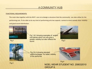 					A COMMUNITY HUB FUNCTIONAL REQUIREMENTS: 	The main idea together with the Wi-Fi  core is to design a structure that the community  can also utilise for the performing arts.To be able to do any kind of performing arts two aspects  comes to mind namely clear visibility and good sound distribution. Fig 1 & 2 showing examples of  angled roof planes which not only give a greater visibility but also reflects the sound Fig.1 Fig.2 Fig.3 & 4 showing elevated platforms/stages  for better visibility of the performer Fig.4 Fig.3 NOEL WEHR STUDENT NO. 208032010 GROUP 8. 