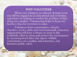 WHY VOLUNTEER
When you volunteer at a bleach cleanup event
you will be engaged in an educational and rewarding
experience by helping to combat the problem of litter
along our coastline. Volunteering helps to keep our
beaches clean for everyone to enjoy.
Volunteers from communities, schools,
churches, service clubs and environmentally conscious
organizations will have a chance to assist in this
worldwide effort to clean and protect the environment
by removing beach litter that injures wildlife,
contaminates our coastline and waterways, and
threatens public safety.

 