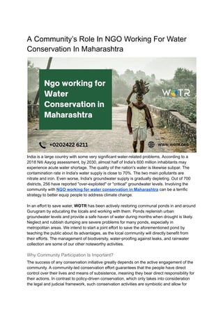 A Community’s Role In NGO Working For Water
Conservation In Maharashtra
India is a large country with some very significant water-related problems. According to a
2018 Niti Aayog assessment, by 2030, almost half of India's 600 million inhabitants may
experience acute water shortage. The quality of the nation's water is likewise subpar. The
contamination rate in India's water supply is close to 70%. The two main pollutants are
nitrate and iron. Even worse, India's groundwater supply is gradually depleting. Out of 700
districts, 256 have reported "over-exploited" or "critical" groundwater levels. Involving the
community with NGO working for water conservation in Maharashtra can be a terrific
strategy to better equip people to address climate change.
In an effort to save water, WOTR has been actively restoring communal ponds in and around
Gurugram by educating the locals and working with them. Ponds replenish urban
groundwater levels and provide a safe haven of water during months when drought is likely.
Neglect and rubbish dumping are severe problems for many ponds, especially in
metropolitan areas. We intend to start a joint effort to save the aforementioned pond by
teaching the public about its advantages, as the local community will directly benefit from
their efforts. The management of biodiversity, water-proofing against leaks, and rainwater
collection are some of our other noteworthy activities.
Why Community Participation Is Important?
The success of any conservation initiative greatly depends on the active engagement of the
community. A community-led conservation effort guarantees that the people have direct
control over their lives and means of subsistence, meaning they bear direct responsibility for
their actions. In contrast to policy-driven conservation, which only takes into consideration
the legal and judicial framework, such conservation activities are symbiotic and allow for
 