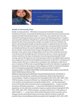 Health: A Community View
Health: A Community View ON Health: A Community ViewHealth: A Community
ViewHistorical Factors: Community Health Nursing in Context Community Assessment and
Population Health ProblemsRead chapter 1, 2 & 6 of the class textbook and review the
attached PowerPointpresentations once done answer the following questions.1. Compare
and contrast the definitions of health from a public health nursing perspective and list and
explain the, three levels of prevention and give an example of each one.2. Mention and
discuss community/public health nursing interventions as explained by the intervention
Wheel.3. Describe and explain the process of conducting a community health assessment
and identify and discuss the uses for epidemiological data at each step ofof the nursing
process. Health: A Community View4. Compare the application of the public health
principles to the nation’s major health problems at the turn of the twentieth century (i.e.
acute disease) with the beginning of the twenty-first century (i.e. chronic disease) and
mention and discuss the major contemporary issues facing community/public health
nursing, and trace the historical roots to the present.As stated in the syllabus please present
your assignment in an APA Format6 edditionword document, Arial12 font”. A minimum of 3
evidence-based references is required (not counting the class textbook) no older than 5
years. A minimum of 700 words is required.Plagiarism will not be tolerated, it is going to be
checked by Turnitin by the professor to detectPlagiarism. Health: A Community ViewName
of the text bookCommunity/Public Health Nursing: Promoting the Health of
PopulationsISBN-13:9780323188197ISBN-10:0323188192Authors:Mary A. Nies PhD RN
FAAN FAAHB; Melanie McEwen PhD
RNEdition:6Binding:PaperbackPublisher:SaundersPublished:October 2014Health: A
Community Viewattachment_1attachment_2attachment_3Unformatted Attachment
PreviewChapter 1 Health: A Community View Copyright © 2015, 2011, 2007, 2001, 1997,
1993 by Saunders, an imprint of Elsevier Inc. Community/Public Health Nursing … ? ? ? ? …
is the synthesis of nursing practice and public health practice. … has the major goal to
preserve the health of the community and surrounding populations. … focuses on health
promotion and health maintenance. … is associated with health and identification of
populations at risk rather than an episodic response to patient demand. Copyright © 2015,
2011, 2007, 2001, 1997, 1993 by Saunders, an imprint of Elsevier Inc. 2 The mission of
public health is … ? … social justice, which entitles all people to basic necessities such as
adequate income and health protection and accepts collective burdens to make this
possible. http://www.health.gov/phfunctions/public.htm Copyright © 2015, 2011, 2007,
 