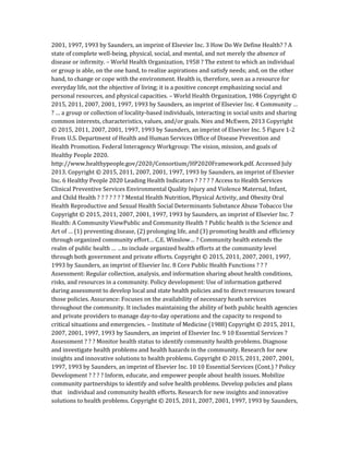 2001, 1997, 1993 by Saunders, an imprint of Elsevier Inc. 3 How Do We Define Health? ? A
state of complete well-being, physical, social, and mental, and not merely the absence of
disease or infirmity. – World Health Organization, 1958 ? The extent to which an individual
or group is able, on the one hand, to realize aspirations and satisfy needs; and, on the other
hand, to change or cope with the environment. Health is, therefore, seen as a resource for
everyday life, not the objective of living; it is a positive concept emphasizing social and
personal resources, and physical capacities. – World Health Organization, 1986 Copyright ©
2015, 2011, 2007, 2001, 1997, 1993 by Saunders, an imprint of Elsevier Inc. 4 Community …
? … a group or collection of locality-based individuals, interacting in social units and sharing
common interests, characteristics, values, and/or goals. Nies and McEwen, 2013 Copyright
© 2015, 2011, 2007, 2001, 1997, 1993 by Saunders, an imprint of Elsevier Inc. 5 Figure 1-2
From U.S. Department of Health and Human Services Office of Disease Prevention and
Health Promotion. Federal Interagency Workgroup: The vision, mission, and goals of
Healthy People 2020.
http://www.healthypeople.gov/2020/Consortium/HP2020Framework.pdf. Accessed July
2013. Copyright © 2015, 2011, 2007, 2001, 1997, 1993 by Saunders, an imprint of Elsevier
Inc. 6 Healthy People 2020 Leading Health Indicators ? ? ? ? ? Access to Health Services
Clinical Preventive Services Environmental Quality Injury and Violence Maternal, Infant,
and Child Health ? ? ? ? ? ? ? Mental Health Nutrition, Physical Activity, and Obesity Oral
Health Reproductive and Sexual Health Social Determinants Substance Abuse Tobacco Use
Copyright © 2015, 2011, 2007, 2001, 1997, 1993 by Saunders, an imprint of Elsevier Inc. 7
Health: A Community ViewPublic and Community Health ? Public health is the Science and
Art of … (1) preventing disease, (2) prolonging life, and (3) promoting health and efficiency
through organized community effort… C.E. Winslow… ? Community health extends the
realm of public health … …to include organized health efforts at the community level
through both government and private efforts. Copyright © 2015, 2011, 2007, 2001, 1997,
1993 by Saunders, an imprint of Elsevier Inc. 8 Core Public Health Functions ? ? ?
Assessment: Regular collection, analysis, and information sharing about health conditions,
risks, and resources in a community. Policy development: Use of information gathered
during assessment to develop local and state health policies and to direct resources toward
those policies. Assurance: Focuses on the availability of necessary heath services
throughout the community. It includes maintaining the ability of both public health agencies
and private providers to manage day-to-day operations and the capacity to respond to
critical situations and emergencies. – Institute of Medicine (1988) Copyright © 2015, 2011,
2007, 2001, 1997, 1993 by Saunders, an imprint of Elsevier Inc. 9 10 Essential Services ?
Assessment ? ? ? Monitor health status to identify community health problems. Diagnose
and investigate health problems and health hazards in the community. Research for new
insights and innovative solutions to health problems. Copyright © 2015, 2011, 2007, 2001,
1997, 1993 by Saunders, an imprint of Elsevier Inc. 10 10 Essential Services (Cont.) ? Policy
Development ? ? ? ? Inform, educate, and empower people about health issues. Mobilize
community partnerships to identify and solve health problems. Develop policies and plans
that individual and community health efforts. Research for new insights and innovative
solutions to health problems. Copyright © 2015, 2011, 2007, 2001, 1997, 1993 by Saunders,
 