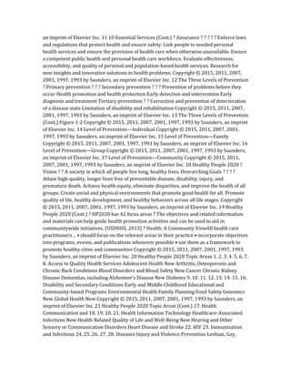 an imprint of Elsevier Inc. 11 10 Essential Services (Cont.) ? Assurance ? ? ? ? ? Enforce laws
and regulations that protect health and ensure safety. Link people to needed personal
health services and ensure the provision of health care when otherwise unavailable. Ensure
a competent public health and personal health care workforce. Evaluate effectiveness,
accessibility, and quality of personal and population-based health services. Research for
new insights and innovative solutions to health problems. Copyright © 2015, 2011, 2007,
2001, 1997, 1993 by Saunders, an imprint of Elsevier Inc. 12 The Three Levels of Prevention
? Primary prevention ? ? ? Secondary prevention ? ? ? Prevention of problems before they
occur Health promotion and health protection Early detection and intervention Early
diagnosis and treatment Tertiary prevention ? ? Correction and prevention of deterioration
of a disease state Limitation of disability and rehabilitation Copyright © 2015, 2011, 2007,
2001, 1997, 1993 by Saunders, an imprint of Elsevier Inc. 13 The Three Levels of Prevention
(Cont.) Figure 1-2 Copyright © 2015, 2011, 2007, 2001, 1997, 1993 by Saunders, an imprint
of Elsevier Inc. 14 Level of Prevention—Individual Copyright © 2015, 2011, 2007, 2001,
1997, 1993 by Saunders, an imprint of Elsevier Inc. 15 Level of Prevention—Family
Copyright © 2015, 2011, 2007, 2001, 1997, 1993 by Saunders, an imprint of Elsevier Inc. 16
Level of Prevention—Group Copyright © 2015, 2011, 2007, 2001, 1997, 1993 by Saunders,
an imprint of Elsevier Inc. 17 Level of Prevention—Community Copyright © 2015, 2011,
2007, 2001, 1997, 1993 by Saunders, an imprint of Elsevier Inc. 18 Healthy People 2020 ?
Vision ? ? A society in which all people live long, healthy lives. Overarching Goals ? ? ? ?
Attain high-quality, longer lives free of preventable disease, disability, injury, and
premature death. Achieve health equity, eliminate disparities, and improve the health of all
groups. Create social and physical environments that promote good health for all. Promote
quality of life, healthy development, and healthy behaviors across all life stages. Copyright
© 2015, 2011, 2007, 2001, 1997, 1993 by Saunders, an imprint of Elsevier Inc. 19 Healthy
People 2020 (Cont.) ? HP2020 has 42 focus areas ? The objectives and related information
and materials can help guide health promotion activities and can be used to aid in
communitywide initiatives. (USDHHS, 2013) ? Health: A Community ViewAll health care
practitioners… • should focus on the relevant areas in their practice • incorporate objectives
into programs, events, and publications whenever possible • use them as a framework to
promote healthy cities and communities Copyright © 2015, 2011, 2007, 2001, 1997, 1993
by Saunders, an imprint of Elsevier Inc. 20 Healthy People 2020 Topic Areas 1. 2. 3. 4. 5. 6. 7.
8. Access to Quality Health Services Adolescent Health New Arthritis, Osteoporosis and
Chronic Back Conditions Blood Disorders and Blood Safety New Cancer Chronic Kidney
Disease Dementias, including Alzheimer’s Disease New Diabetes 9. 10. 11. 12. 13. 14. 15. 16.
Disability and Secondary Conditions Early and Middle Childhood Educational and
Community-based Programs Environmental Health Family Planning Food Safety Genomics
New Global Health New Copyright © 2015, 2011, 2007, 2001, 1997, 1993 by Saunders, an
imprint of Elsevier Inc. 21 Healthy People 2020 Topic Areas (Cont.) 17. Health
Communication and 18. 19. 20. 21. Health Information Technology Healthcare-Associated
Infections New Health-Related Quality of Life and Well-Being New Hearing and Other
Sensory or Communication Disorders Heart Disease and Stroke 22. HIV 23. Immunization
and Infectious 24. 25. 26. 27. 28. Diseases Injury and Violence Prevention Lesbian, Gay,
 