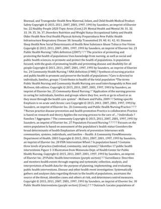 Bisexual, and Transgender Health New Maternal, Infant, and Child Health Medical Product
Safety Copyright © 2015, 2011, 2007, 2001, 1997, 1993 by Saunders, an imprint of Elsevier
Inc. 22 Healthy People 2020 Topic Areas (Cont.) 29. Mental Health and Mental 30. 31. 32.
33. 34. 35. 36. 37. Disorders Nutrition and Weight Status Occupational Safety and Health
Older Health New Oral Health Physical Activity Preparedness New Public Health
Infrastructure Respiratory Disease 38. Sexually Transmitted 39. 40. 41. 42. 43. Diseases
Sleep Health New Social Determinants of Health New Substance Abuse Tobacco Use Vision
Copyright © 2015, 2011, 2007, 2001, 1997, 1993 by Saunders, an imprint of Elsevier Inc. 23
Public Health Nursing ? ANA definition (2007) ? ? ? The practice of promoting and
protecting the health of populations Uses knowledge from nursing, as well as social and
public health sciences, to promote and protect the health of populations. Is population
focused, with the goals of promoting health and preventing disease and disability for all
people Copyright © 2015, 2011, 2007, 2001, 1997, 1993 by Saunders, an imprint of Elsevier
Inc. 24 Community Health Nursing ? ANA definition (1980) ? Synthesis of nursing practice
and public health to promote and preserve the health of populations ? Care is directed to
individuals, families, groups ? Contributes to health of the total population *The terms
Public Health Nursing and Community Health Nursing are used interchangeably in Nies and
McEwen, 6th edition. Copyright © 2015, 2011, 2007, 2001, 1997, 1993 by Saunders, an
imprint of Elsevier Inc. 25 Community-Based Nursing ? “Application of the nursing process
in caring for individuals, families and groups where they live, work or go to school or as
they move through the health care system” –McEwen and Pullis, 2009 ? ? Setting-specific
Emphasis is on acute and chronic care Copyright © 2015, 2011, 2007, 2001, 1997, 1993 by
Saunders, an imprint of Elsevier Inc. 26 Community and Public Health Nursing Practice ? ? ?
? Nurses practice disease prevention and health promotion Practice is collaborative Practice
is based on research and theory Applies the nursing process to the care of… ? Individuals ?
Families ? Aggregates ? The community Copyright © 2015, 2011, 2007, 2001, 1997, 1993 by
Saunders, an imprint of Elsevier Inc. 27 Population-Focused Nursing ? ? ? ? ? Focuses on the
entire population Is based on assessment of the population’s health status Considers the
broad determinants of health Emphasizes all levels of prevention Intervenes with
communities, systems, individuals, and families – Health: A Community ViewMinnesota
Department of Health, 2003 Copyright © 2015, 2011, 2007, 2001, 1997, 1993 by Saunders,
an imprint of Elsevier Inc. 28 PHN Intervention Wheel ? Is population based ? Contains
three levels of practice (individual, community, and system) ? Identifies 17 public health
interventions Figure 1-3 Illustration from Minnesota Dept. of Health Center for Public
Health Nursing. Copyright © 2015, 2011, 2007, 2001, 1997, 1993 by Saunders, an imprint
of Elsevier Inc. 29 Public Health Interventions (purple section) ? ? Surveillance: Describes
and monitors health events through ongoing and systematic collection, analysis, and
interpretation of health data for the purpose of planning, implementing, and evaluating
public health interventions. Disease and other health event investigation: Systematically
gathers and analyzes data regarding threats to the health of populations, ascertains the
source of the threat, identifies cases and others at risk, and determines control measures.
Copyright © 2015, 2011, 2007, 2001, 1997, 1993 by Saunders, an imprint of Elsevier Inc. 30
Public Health Interventions (purple section) (Cont.) ? ? ? Outreach: Locates populations of
 