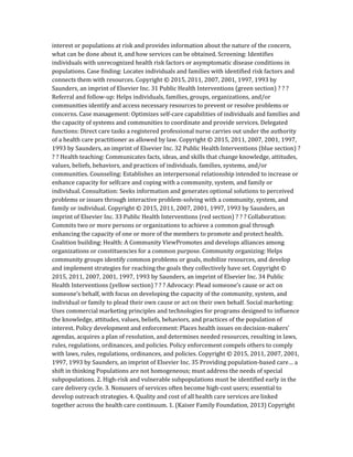 interest or populations at risk and provides information about the nature of the concern,
what can be done about it, and how services can be obtained. Screening: Identifies
individuals with unrecognized health risk factors or asymptomatic disease conditions in
populations. Case finding: Locates individuals and families with identified risk factors and
connects them with resources. Copyright © 2015, 2011, 2007, 2001, 1997, 1993 by
Saunders, an imprint of Elsevier Inc. 31 Public Health Interventions (green section) ? ? ?
Referral and follow-up: Helps individuals, families, groups, organizations, and/or
communities identify and access necessary resources to prevent or resolve problems or
concerns. Case management: Optimizes self-care capabilities of individuals and families and
the capacity of systems and communities to coordinate and provide services. Delegated
functions: Direct care tasks a registered professional nurse carries out under the authority
of a health care practitioner as allowed by law. Copyright © 2015, 2011, 2007, 2001, 1997,
1993 by Saunders, an imprint of Elsevier Inc. 32 Public Health Interventions (blue section) ?
? ? Health teaching: Communicates facts, ideas, and skills that change knowledge, attitudes,
values, beliefs, behaviors, and practices of individuals, families, systems, and/or
communities. Counseling: Establishes an interpersonal relationship intended to increase or
enhance capacity for selfcare and coping with a community, system, and family or
individual. Consultation: Seeks information and generates optional solutions to perceived
problems or issues through interactive problem-solving with a community, system, and
family or individual. Copyright © 2015, 2011, 2007, 2001, 1997, 1993 by Saunders, an
imprint of Elsevier Inc. 33 Public Health Interventions (red section) ? ? ? Collaboration:
Commits two or more persons or organizations to achieve a common goal through
enhancing the capacity of one or more of the members to promote and protect health.
Coalition building: Health: A Community ViewPromotes and develops alliances among
organizations or constituencies for a common purpose. Community organizing: Helps
community groups identify common problems or goals, mobilize resources, and develop
and implement strategies for reaching the goals they collectively have set. Copyright ©
2015, 2011, 2007, 2001, 1997, 1993 by Saunders, an imprint of Elsevier Inc. 34 Public
Health Interventions (yellow section) ? ? ? Advocacy: Plead someone’s cause or act on
someone’s behalf, with focus on developing the capacity of the community, system, and
individual or family to plead their own cause or act on their own behalf. Social marketing:
Uses commercial marketing principles and technologies for programs designed to influence
the knowledge, attitudes, values, beliefs, behaviors, and practices of the population of
interest. Policy development and enforcement: Places health issues on decision-makers’
agendas, acquires a plan of resolution, and determines needed resources, resulting in laws,
rules, regulations, ordinances, and policies. Policy enforcement compels others to comply
with laws, rules, regulations, ordinances, and policies. Copyright © 2015, 2011, 2007, 2001,
1997, 1993 by Saunders, an imprint of Elsevier Inc. 35 Providing population-based care… a
shift in thinking Populations are not homogeneous; must address the needs of special
subpopulations. 2. High-risk and vulnerable subpopulations must be identified early in the
care delivery cycle. 3. Nonusers of services often become high-cost users; essential to
develop outreach strategies. 4. Quality and cost of all health care services are linked
together across the health care continuum. 1. (Kaiser Family Foundation, 2013) Copyright
 