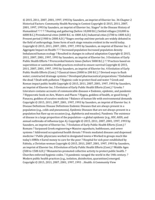 © 2015, 2011, 2007, 2001, 1997, 1993 by Saunders, an imprint of Elsevier Inc. 36 Chapter 2
Historical Factors: Community Health Nursing in Context Copyright © 2015, 2011, 2007,
2001, 1997, 1993 by Saunders, an imprint of Elsevier Inc. Stages* in the Disease History of
Humankind ? ? ? ? ? Hunting and gathering (before 10,000 B.C.) Settled villages (10,000 to
6000 B.C.) Preindustrial cities (6000 B.C. to 1800 A.D.) Industrial cities (1700 to 1800 A.D.)
Present period (1900 to 2000 A.D.) *Stages overlap and time periods are widely debated in
the field of anthropology. Some form of each stage remains evident in the world today.
Copyright © 2015, 2011, 2007, 2001, 1997, 1993 by Saunders, an imprint of Elsevier Inc. 2
Aggregate Impact on Health ? ? ? Increased population Increased population density
Imbalanced human ecology ? Resulted in changes in cultural adaptation Copyright © 2015,
2011, 2007, 2001, 1997, 1993 by Saunders, an imprint of Elsevier Inc. 3 Evolution of Early
Public Health Efforts ? Prerecorded historic times (before 5000 B.C.) ? ? Practices based on
superstition or sanitation Health practices evolved to ensure survival Copyright © 2015,
2011, 2007, 2001, 1997, 1993 by Saunders, an imprint of Elsevier Inc. 4 Evolution of Early
Public Health Efforts (Cont.) ? Classical times (3000 to 200 B.C.) ? Devised ways to flush
water; constructed drainage systems ? Developed pharmaceutical preparations ? Embalmed
the dead ? Dealt with pollution ? Hygienic code to protect food and water ? Greek and
Roman impact public health Copyright © 2015, 2011, 2007, 2001, 1997, 1993 by Saunders,
an imprint of Elsevier Inc. 5 Evolution of Early Public Health Efforts (Cont.) ? Greeks ?
Literature contains accounts of communicable diseases • Endemic, epidemic, and pandemic
? Hippocratic book on Airs, Waters and Places ? Hygeia, goddess of health, or good living ?
Panacea, goddess of curative medicine ? Balance of human life with environmental demands
Copyright © 2015, 2011, 2007, 2001, 1997, 1993 by Saunders, an imprint of Elsevier Inc. 6
Disease Definitions Disease Definitions Endemic Diseases that are always present in a
population (e.g., colds and pneumonia). Epidemic Diseases that are not always present in a
population but flare up on occasion (e.g., diphtheria and measles). Pandemic The existence
of disease in a large proportion of the population—a global epidemic (e.g., HIV, AIDS, and
annual outbreaks of influenza type A). Copyright © 2015, 2011, 2007, 2001, 1997, 1993 by
Saunders, an imprint of Elsevier Inc. 7 Evolution of Early Public Health Efforts (Cont.) ?
Romans ? Surpassed Greek engineering • Massive aqueducts, bathhouses, and sewer
systems ? Addressed occupational health threats ? Priests mediated diseases and dispensed
medicine ? Public physicians worked in designated towns • Worked in groups much like
today’s HMOs • Eared money to care for the poor ? Hospital for sick poor established by
Fabiola, a Christian woman Copyright © 2015, 2011, 2007, 2001, 1997, 1993 by Saunders,
an imprint of Elsevier Inc. 8 Evolution of Early Public Health Efforts (Cont.) ? Middle Ages
(500 to 1500 A.D.) ? Monasteries promoted collective activity to protect public health. ?
Churches enforced hygienic codes. ? A pandemic ravaged the world in the 14th century. ?
Modern public health practices (e.g., isolation, disinfection, quarantines) emerged.
Copyright © 2015, 2011, 2007, 2001, 1997, 1993 …Health: A Community View
 