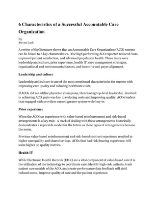 6 Characteristics of a Successful Accountable Care
Organization
By
Steven Lash
A review of the literature shows that an Accountable Care Organization (ACO) success
can be linked to 6 key characteristics. The high performing ACO reported reduced costs,
improved patient satisfaction, and advanced population health. These traits were
leadership and culture, prior experience, health IT, care management strategies,
organizational and environmental factors, and incentive and payer alignment.
Leadership and culture
Leadership and culture is one of the most mentioned characteristics for success with
improving care quality and reducing healthcare costs.
If ACOs did not utilize physician champions, then having top-level leadership involved
in achieving ACO goals was key to reducing costs and improving quality. ACOs leaders
that engaged with providers earned greater system-wide buy-in.
Prior experience
When the ACO has experience with value-based reimbursement and risk-based
arrangements is a key trait. A track of dealing with these arrangements historically
demonstrates a replicable model for the future as these types of arrangements become
the norm.
Previous value-based reimbursement and risk-based contract experience resulted in
higher care quality and shared savings. ACOs that had risk-bearing experience, will
score higher on quality metrics.
Health IT
While Electronic Health Records (EHR) are a vital component of value-based care it is
the utilization of the technology to coordinate care, identify high-risk patients, track
patient care outside of the ACO, and create performance data feedback will yield
reduced costs, improve quality of care and the patient experience.
 