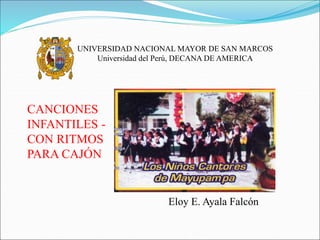 UNIVERSIDAD NACIONAL MAYOR DE SAN MARCOS
Universidad del Perú, DECANA DE AMERICA
CANCIONES
INFANTILES -
CON RITMOS
PARA CAJÓN
Eloy E. Ayala Falcón
 