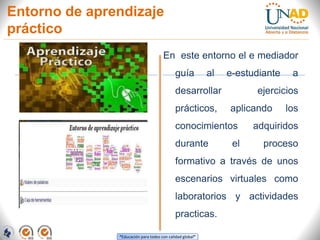 “Educación para todos con calidad global”
Entorno de aprendizaje
práctico
En este entorno el e mediador
guía al e-estudiante a
desarrollar ejercicios
prácticos, aplicando los
conocimientos adquiridos
durante el proceso
formativo a través de unos
escenarios virtuales como
laboratorios y actividades
practicas.
 