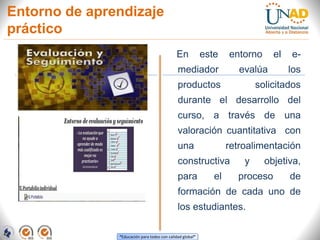 “Educación para todos con calidad global”
Entorno de aprendizaje
práctico
En este entorno el e-
mediador evalúa los
productos solicitados
durante el desarrollo del
curso, a través de una
valoración cuantitativa con
una retroalimentación
constructiva y objetiva,
para el proceso de
formación de cada uno de
los estudiantes.
 