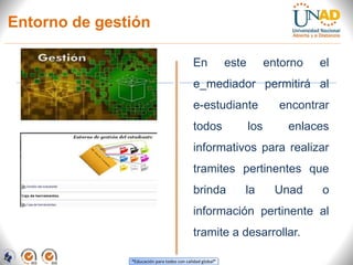 “Educación para todos con calidad global”
Entorno de gestión
En este entorno el
e_mediador permitirá al
e-estudiante encontrar
todos los enlaces
informativos para realizar
tramites pertinentes que
brinda la Unad o
información pertinente al
tramite a desarrollar.
 