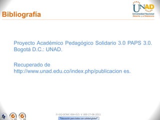 “Educación para todos con calidad global”
Bibliografía
Proyecto Académico Pedagógico Solidario 3.0 PAPS 3.0.
Bogotá D.C.: UNAD.
Recuperado de
http://www.unad.edu.co/index.php/publicacion es.
FI-GQ-OCMC-004-015 V. 000-27-08-2011
 