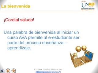 “Educación para todos con calidad global”
La bienvenida
¡Cordial saludo!
Una palabra de bienvenida al iniciar un
curso AVA permite al e-estudiante ser
parte del proceso enseñanza –
aprendizaje.
FI-GQ-OCMC-004-015 V. 000-27-08-2011
 