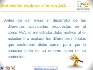 “Educación para todos con calidad global”
Motivación explorar el curso AVA
Antes de dar inicio al desarrollo de las
diferentes actividades propuestas en el
curso AVA, el e-mediador debe motivar al e-
estudiante a explorar los diferentes módulos
que conforman dicho curso, para que lo
conozca tanto en su entorno como en su
contenido.
FI-GQ-OCMC-004-015 V. 000-27-08-2011
 