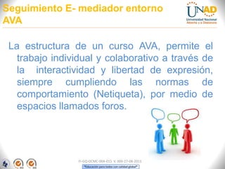 “Educación para todos con calidad global”
Seguimiento E- mediador entorno
AVA
La estructura de un curso AVA, permite el
trabajo individual y colaborativo a través de
la interactividad y libertad de expresión,
siempre cumpliendo las normas de
comportamiento (Netiqueta), por medio de
espacios llamados foros.
FI-GQ-OCMC-004-015 V. 000-27-08-2011
 