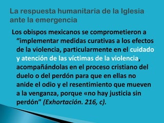 Los obispos mexicanos se comprometieron a
 “implementar medidas curativas a los efectos
 de la violencia, particularmente en el cuidado
 y atención de las víctimas de la violencia,
 acompañándolas en el proceso cristiano del
 duelo o del perdón para que en ellas no
 anide el odio y el resentimiento que mueven
 a la venganza, porque «no hay justicia sin
 perdón” (Exhortación. 216, c).
 