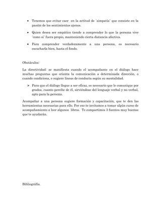 • Tenemos que evitar caer en la actitud de ¨simpatía¨ que consiste en la
pasión de los sentimientos ajenos.
• Quien desea ser empático tiende a comprender lo que la persona vive
¨como si¨ fuera propio, manteniendo cierta distancia afectiva.
• Para comprender verdaderamente a una persona, es necesario
escucharla bien, hasta el fondo.
Obstáculos:
La directividad: se manifiesta cuando el acompañante en el diálogo hace
muchas preguntas que orienta la comunicación a determinada dirección, o
cuando condiciona, o sugiere líneas de conducta según su mentalidad.
 Para que el diálogo llegue a ser eficaz, es necesario que le comunique por
grados, cuanto percibe de él, sirviéndose del lenguaje verbal y no verbal,
apto para la persona.
Acompañar a una persona sugiere formación y capacitación, que te den las
herramientas necesarias para ello. Por eso te invitamos a tomar algún curso de
acompañamiento a leer algunos libros. Te compartimos 3 fuentes muy buenas
que te ayudarán.
Bibliográfía.
 