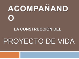 ACOMPAÑAND
O
LA CONSTRUCCIÓN DEL
PROYECTO DE VIDA
 