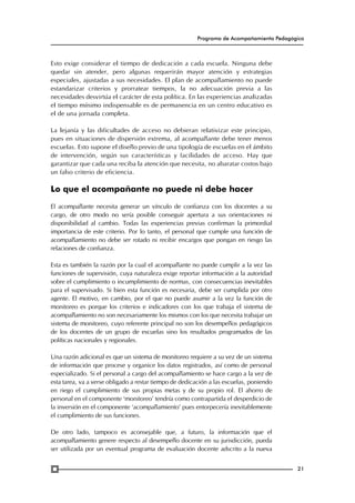Programa de Acompañamiento Pedagógico

Esto exige considerar el tiempo de dedicación a cada escuela. Ninguna debe
quedar sin atender, pero algunas requerirán mayor atención y estrategias
especiales, ajustadas a sus necesidades. El plan de acompañamiento no puede
estandarizar criterios y prorratear tiempos, la no adecuación previa a las
necesidades desvirtúa el carácter de esta política. En las experiencias analizadas
el tiempo mínimo indispensable es de permanencia en un centro educativo es
el de una jornada completa.
La lejanía y las dificultades de acceso no debieran relativizar este principio,
pues en situaciones de dispersión extrema, al acompañante debe tener menos
escuelas. Esto supone el diseño previo de una tipología de escuelas en el ámbito
de intervención, según sus características y facilidades de acceso. Hay que
garantizar que cada una reciba la atención que necesita, no abaratar costos bajo
un falso criterio de eficiencia.

Lo que el acompañante no puede ni debe hacer
El acompañante necesita generar un vínculo de confianza con los docentes a su
cargo, de otro modo no sería posible conseguir apertura a sus orientaciones ni
disponibilidad al cambio. Todas las experiencias previas confirman la primordial
importancia de este criterio. Por lo tanto, el personal que cumple una función de
acompañamiento no debe ser rotado ni recibir encargos que pongan en riesgo las
relaciones de confianza.
Esta es también la razón por la cual el acompañante no puede cumplir a la vez las
funciones de supervisión, cuya naturaleza exige reportar información a la autoridad
sobre el cumplimiento o incumplimiento de normas, con consecuencias inevitables
para el supervisado. Si bien esta función es necesaria, debe ser cumplida por otro
agente. El motivo, en cambio, por el que no puede asumir a la vez la función de
monitoreo es porque los criterios e indicadores con los que trabaja el sistema de
acompañamiento no son necesariamente los mismos con los que necesita trabajar un
sistema de monitoreo, cuyo referente principal no son los desempeños pedagógicos
de los docentes de un grupo de escuelas sino los resultados programados de las
políticas nacionales y regionales.
Una razón adicional es que un sistema de monitoreo requiere a su vez de un sistema
de información que procese y organice los datos registrados, así como de personal
especializado. Si el personal a cargo del acompañamiento se hace cargo a la vez de
esta tarea, va a verse obligado a restar tiempo de dedicación a las escuelas, poniendo
en riego el cumplimiento de sus propias metas y de su propio rol. El ahorro de
personal en el componente ‘monitoreo’ tendría como contrapartida el desperdicio de
la inversión en el componente ‘acompañamiento’ pues entorpecería inevitablemente
el cumplimiento de sus funciones.
De otro lado, tampoco es aconsejable que, a futuro, la información que el
acompañamiento genere respecto al desempeño docente en su jurisdicción, pueda
ser utilizada por un eventual programa de evaluación docente adscrito a la nueva
21

 