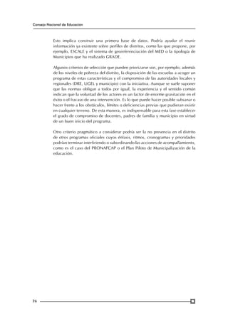 Consejo Nacional de Educación

Esto implica construir una primera base de datos. Podría ayudar el reunir
información ya existente sobre perfiles de distritos, como las que propone, por
ejemplo, ESCALE y el sistema de georeferenciación del MED o la tipología de
Municipios que ha realizado GRADE.
Algunos criterios de selección que pueden priorizarse son, por ejemplo, además
de los niveles de pobreza del distrito, la disposición de las escuelas a acoger un
programa de estas características y el compromiso de las autoridades locales y
regionales (DRE, UGEL y municipio) con la iniciativa. Aunque se suele suponer
que las normas obligan a todos por igual, la experiencia y el sentido común
indican que la voluntad de los actores es un factor de enorme gravitación en el
éxito o el fracaso de una intervención. Es lo que puede hacer posible subsanar o
hacer frente a los obstáculos, límites o deficiencias previas que pudieran existir
en cualquier terreno. De esta manera, es indispensable para esta fase establecer
el grado de compromiso de docentes, padres de familia y municipio en virtud
de un buen inicio del programa.
Otro criterio pragmático a considerar podría ser la no presencia en el distrito
de otros programas oficiales cuyos énfasis, ritmos, cronogramas y prioridades
podrían terminar interfiriendo o subordinando las acciones de acompañamiento,
como es el caso del PRONAFCAP o el Plan Piloto de Municipalización de la
educación.

26

 