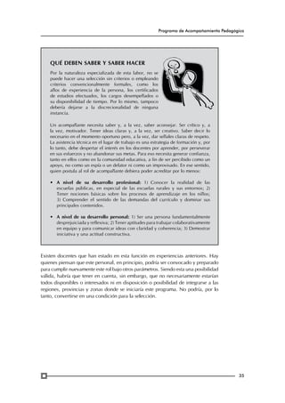 Programa de Acompañamiento Pedagógico

Qué deben saber y saber hacer
Por la naturaleza especializada de esta labor, no se
puede hacer una selección sin criterios o empleando
criterios convencionalmente formales, como los
años de experiencia de la persona, los certificados
de estudios efectuados, los cargos desempeñados o
su disponibilidad de tiempo. Por lo mismo, tampoco
debería dejarse a la discrecionalidad de ninguna
instancia.
Un acompañante necesita saber y, a la vez, saber aconsejar. Ser crítico y, a
la vez, motivador. Tener ideas claras y, a la vez, ser creativo. Saber decir lo
necesario en el momento oportuno pero, a la vez, dar señales claras de respeto.
La asistencia técnica en el lugar de trabajo es una estrategia de formación y, por
lo tanto, debe despertar el interés en los docentes por aprender, por perseverar
en sus esfuerzos y no abandonar sus metas. Para eso necesita generar confianza,
tanto en ellos como en la comunidad educativa, a fin de ser percibido como un
apoyo, no como un espía o un delator ni como un improvisado. En ese sentido,
quien postula al rol de acompañante debiera poder acreditar por lo menos:
•	 A nivel de su desarrollo profesional: 1) Conocer la realidad de las
escuelas públicas, en especial de las escuelas rurales y sus entornos; 2)
Tener nociones básicas sobre los procesos de aprendizaje en los niños;
3) Comprender el sentido de las demandas del currículo y dominar sus
principales contenidos.
•	 A nivel de su desarrollo personal: 1) Ser una persona fundamentalmente
desprejuiciada y reflexiva; 2) Tener aptitudes para trabajar colaborativamente
en equipo y para comunicar ideas con claridad y coherencia; 3) Demostrar
iniciativa y una actitud constructiva.

Existen docentes que han estado en esta función en experiencias anteriores. Hay
quienes piensan que este personal, en principio, podría ser convocado y preparado
para cumplir nuevamente este rol bajo otros parámetros. Siendo esta una posibilidad
válida, habría que tener en cuenta, sin embargo, que no necesariamente estarían
todos disponibles o interesados ni en disposición o posibilidad de integrarse a las
regiones, provincias y zonas donde se iniciaría este programa. No podría, por lo
tanto, convertirse en una condición para la selección.

35

 