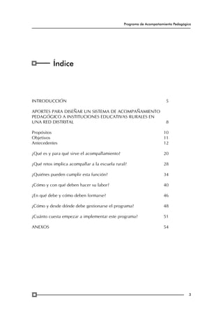 Programa de Acompañamiento Pedagógico

Índice

Introducción	

5

Aportes para diseñar un sistema de acompañamiento
pedagógico a instituciones educativas rurales en
una red distrital	

8

Propósitos	
Objetivos	
Antecedentes	

10
11
12

¿Qué es y para qué sirve el acompañamiento?	

20

¿Qué retos implica acompañar a la escuela rural?	

28

¿Quiénes pueden cumplir esta función?	

34

¿Cómo y con qué deben hacer su labor?	

40

¿En qué debe y cómo deben formarse?	

46

¿Cómo y desde dónde debe gestionarse el programa?	

48

¿Cuánto cuesta empezar a implementar este programa?	

51

Anexos	

54

3

 