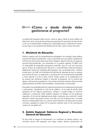Consejo Nacional de Educación

¿Cómo y desde dónde
gestionarse el programa?

debe

La gestión del programa debe hacerse, como es lógico, desde el sector público de
educación, pero a través de mecanismos que garanticen la autonomía de esta función
y a la vez la indispensable coordinación, responsabilización y rendición de cuentas.
Lo que sigue es una propuesta de distribución de roles, sujeta a mayor discusión.

1.	Ministerio de Educación.
Debiera asegurar que el acompañamiento pedagógico sea asumido como política
nacional de manera permanente. Sería conveniente que esta política dependa de
la Dirección Nacional de Educación Básica Regular, bajo la forma de un programa
nacional descentralizado, con autonomía en su gestión regional. El MED sería
el responsable de asegurarle presupuesto sostenido, para lo cual será necesario
que se incluya en la planificación del sector a través del Marco Macroeconómico
Multianual, evaluar los resultados del programa y dar recomendaciones. También
involucraría a la UMC en la identificación del tipo de información que se requiere
para la línea de base, su integración y actualización con la información disponible
a nivel regional y la de la sede central. Puede ayudar en la modificatoria de
las normas que interfieran, limiten o restrinjan el programa. Así se evitaría que
algunas adecuaciones pragmáticas a las normas existentes terminen distorsionando
progresivamente el diseño, desvirtuándolo y minimizando su efectividad.
Esta política nacional debe definirse y gestionarse desde una estrategia descentralizada
y participativa. Atendiendo al ciclo de las políticas, en la etapa de diseño debe
apropiarse de las mejores experiencias, siempre y cuando tengan un nivel de
validación y evaluación, debe también trabajarse en diálogo con los gobiernos
regionales. En la fase de implementación debe constituirse una suerte de “comité
directivo central” que pueda orientar a los GR y al cual acudirían estos. El comité
directivo central podría tener un carácter mixto Ministerio de Educación-sociedad
civil para capitalizar lo mejor de la expertise existente tanto en los funcionarios
como en la sociedad civil.

2.	 Ámbito Regional: Gobierno Regional y Dirección
General de Educación
En este nivel se asegura el presupuesto y se constituye un equipo experto, una
secretaría técnica del programa, que tenga canales abiertos permanentes de
48

 