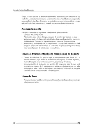 Consejo Nacional de Educación

Luego, se tiene previsto el desarrollo de módulos de capacitación bimestral en los
cuales los acompañantes reforzarán sus conocimientos y habilidades en una jornada
presencial de 3 días. Para dicha tarea se contará con un docente especialista a cargo
quien además dará seguimiento y asesoría permanente durante dos meses.

Acompañamiento
Este paso consta de los siguientes componentes presupuestales:
-	 Contrato del acompañante
-	 Adicionales para cubrir el ingreso dejado de percibir por trabajo en aula
-	 Viáticos y pasajes. Se ha considerado 20 días al mes de alimentación, transporte
y alojamiento. También incluye viáticos para pasantías de una semana.
-	 Monitoreo y supervisión de acompañantes a cargo del coordinador del
proyecto (explicado en insumos), el cual tiene un presupuesto para viáticos
para la rea-lización de esta tarea 3 veces al mes.

Insumos: Implementación de Mecanismos de Soporte
-	 Centro de Recursos: lo que incluye su equipamiento por única vez, y
funcionamiento: pago de local, especialista encargado, asistente logístico,
material fungible para centros educativos, docentes y directores.
-	 Implementación de instancias de gestión del programa, para lo que será
necesario un equipo de 5 asesores especialistas en distintas áreas, no solo
pedagógicas, a los cuales se les asignará una dieta por 2 sesiones al mes y la
contratación de un coordinador a nivel regional.

Línea de Base
-	 Presupuesto para la elaboración de una línea de base de logros de aprendizaje
y factores asociados

52

 