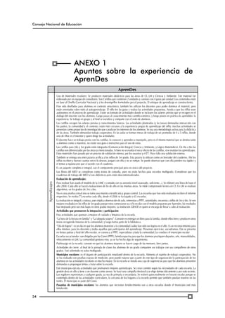 Consejo Nacional de Educación

ANEXO 1
Apuntes sobre la experiencia de
AprenDes

Aprendizajes

AprenDes

54

Uso de Materiales escolares: Se producen materiales didácticos para las áreas de CI, LM y Ciencia y Ambiente. Este material fue
elaborado por un equipo de consultores. Son Cartillas que contienen 2 unidades y cuentan con 4 guías por unidad. Los contenidos están
en base al Diseño Curricular Nacional y a los desempeños formulados por el proyecto. El enfoque de aprendizaje es constructivista.
Han sido diseñados para alumnos en contexto amazónico; también los utilizan los docentes para poder dominar el material, pero
están orientados sobre todo al autoaprendizaje. El niño lee las guías y realiza las actividades propuestas. Ayuda a que los niños sean
autónomos en el proceso de aprendizaje. Existe un formato de actividades donde se incluyen los saberes previos que se recogen en el
diálogo del docente con los alumnos. Luego pasan al conocimiento más científico-teórico, y luego ponen en práctica lo aprendido: la
experiencia. Se trabaja en grupo y al final se socializa y comparte con el resto de alumnos.
Las cartillas recogen los saberes previos y conocimientos básicos. Las actividades planteadas (y las tareas) demandan interacción con
los padres, la comunidad y el contexto; están más cercanas a la experiencia propia de aprendizaje del niño; muchas actividades se
presentan como proyectos de investigación que canalizan los intereses de los alumnos. Se usa una metodología activa para la didáctica
de las áreas. También demandan trabajo cooperativo. En las aulas se forman mesas de trabajo de un promedio de 4 a 5 niños, donde
uno de ellos es el monitor y quien dirige las actividades.
El docente hace un trabajo previo con las cartillas, lo conocen y aprenden a manejarlo, pero es el mismo material que se destina tanto
a alumnos como a maestros, no existe una guía o instructivo para el uso de estos.
Las cartillas para 2do y 3er grado están integrados (Comunicación Integral, Ciencia y Ambiente, y Lógico Matemático). De 4to a 6to las
cartillas son diferenciadas por las áreas ya mencionadas. Si bien no se evalúa el uso y efecto de las cartillas, sí se evalúan los aprendizajes.
Estos materiales han pasado por un proceso de validación interna, por los usuarios y el ET. Hace falta una validación externa.
También se entrega una mini pizarra acrílica a los niños de 1er grado. Esta pizarra la utilizan como un borrador del cuaderno. Ahí los
niños escriben y borran cuantas veces lo desean, juegan con ella y no se rompe. Se puede observar que con ella pierden esa rigidez y
el temor a equivocarse que sí sucede con el cuaderno.
Es un paquete completo e integral, son el componente principal pero no único del proyecto.
Los libros del MED se consideran como textos de consulta, pues no están hechos para escuelas multigrado. Consideran que los
cuadernos de trabajo del MED sí son didácticos pero están descontextualizados.
Evaluación de aprendizajes:
Para evaluar han usado el modelo de la UMC y contado con su asesoría (nivel avanzado, suficiente…). Se elaboró una línea de base el
año 2004. Cada año se hacen evaluaciones de fin de año en las mismas áreas. Se mide comprensión lectora en CI. En LM se evalúan
algoritmos, en los grados de 3ro y 6to.
No es una prueba censal sino se toma una muestra estratificada y grupo control. Las escuelas que han sido evaluadas reciben el informe
respectivo. Se evalúa 75 escuelas cada año, desde el 2006 se ha bajado a 65 escuelas.
La evaluación es integral y costosa, pues implica observación de aula, entrevistas a PPFF, autoridades, encuestas a niños de 3ro y 6to. Se ven
mejores resultados en los niños de 3er grado porque estos comenzaron su ciclo escolar con el modelo propuesto por Aprendes; los resultados
han mejorado pero son más bajos en otros grados mayores. La institución GRADE es quien se encarga de llevar a cabo al evaluación.
Actividades que promueven la integración y participación
Hay actividades que apuntan a mejorar el cuidado y limpieza de la escuela.
“La hora de la lectura en familia” y “La taleguita viajera”. Consiste en entregar un libro para la familia, donde ellos leen y producen otros
textos recogiendo historias de la comunidad, y luego forma parte de la biblioteca.
“Día de logros”: es un día en que los alumnos muestran a la comunidad cuáles han sido sus logros en el año. Es un reconocimiento para
ellos mismos, para los docentes y todos aquellos que participaron del aprendizaje. Presentan ejercicios, sociodramas. Este se presenta
en fiestas patrias y final del año escolar, se convoca a PPFF, especialistas y toda la comunidad. Lo conduce el municipio escolar
Escuelas vacacionales: son dirigidas por los Conei (PPFF), brinda espacios para que los alumnos practiquen deportes, arte, manualidades,
reforzamiento en LM. La comunidad gestiona esto, ya se ha hecho algo de seguimiento.
Padrinazgo en la escuela: consiste en que los alumnos mayores se hacen cargo de los menores, leen juntos.
Actividades de cierre: al final de la jornada de clases los alumnos de un grado comparten sus trabajos con sus compañeros de otros
grados. Esto sobretodo en aulas multigrado.
Municipios escolares: es el órgano de participación estudiantil dentro de la escuela. Alimenta el espíritu de trabajo cooperativo. No
se ha evaluado con pruebas exactas de medición, pero puede notarse que a partir de este tipo de organización la participación de los
alumnos en las actividades escolares es mucho mayor. En la escuela se instala una caja de sugerencias para que los alumnos presenten
demandas o propongan temas a tratar sobre la escuela.
Este municipio ejecuta actividades que promueven mejores aprendizajes. Se crean comités según las necesidades de cada escuela. La
gestión dura un año y tiene a un docente como asesor. Se hace una campaña electoral y se elige democráticamente y por voto secreto.
Los regidores representan a cualquier grado, ya sea de primaria o secundaria. Se reúnen quincenalmente en horario escolar porque se
contempla dentro de las actividades curriculares, la cercanía de los hogares a la escuela permite que también puedan reunirse en las
tardes. El municipio es parte del Conei.
Pasantías de municipios escolares: los alumnos que necesitan fortalecimiento van a otras escuelas donde el municipio esté más
fortalecido.

 