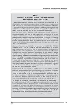 Programa de Acompañamiento Pedagógico

CHILE
Asistencia técnica para escuelas críticas de la región
metropolitana 2002 – 2005 (CIDE)
A pesar de los innegables esfuerzos educacionales que se han realizado en los
últimos años, generando distintas y novedosas estrategias para el mejoramiento
de la pedagogía, el déficit en las competencias y en los rendimientos de los niños
y niñas sigue siendo alto. En los niveles básicos 1 y 2 las deficiencias en lectura,
matemáticas y escritura son altas, por otra parte, en el segundo nivel de Transición
Mayor, la tasa de deserción, lejos de bajar, ha mantenido altos índices.
Es en este marco crítico y deficiente donde se focaliza el presente proyecto. Sus
objetivos principales son, por un lado, mejorar las competencias de lectura,
escritura y matemáticas, y por otro, revertir los deficientes indicadores de calidad
de los alumnos de Segundo Nivel de Transición Mayor. Para esto se a considerado
la implementación de un plan de asistencia técnica al interior de un conjunto de
escuelas consideradas críticas dentro del sistema evaluativo de una Provincial de
Educación de la Región Metropolitana. Dicho plan tiene una duración de cuatro
años a partir del presente.
Más específicamente, las finalidades del proyecto de “ASISTENCIA TÉCNICA
PARA ESCUELAS CRÍTICAS DE LA REGIÓN METROPOLITANA” se enumeran
de la siguiente manera. En primer lugar se busca contribuir a que los docentes
de las escuelas críticas implementen nuevas estrategias didácticas en los niveles
educativos con mayores dificultades, permitiendo de esta manera, alcanzar
aprendizajes más significativos en las áreas de matemáticas y lenguaje. Otro
objetivo es lograr que los diferentes miembros del establecimiento de los niveles
NB1 y NB2 apliquen estrategias que disminuyan los índices de repitencia. Así
mismo, también se busca disminuir la deserción escolar, esto en los niveles 2NT
y primer ciclo de enseñanza básica 2002, NB1 y NB2. Además de esto, también
se consideran estrategias persuasivas que eviten que los apoderados retiren a sus
hijos de las escuelas, estrategias destinadas a mejorar el clima organizacional para
aumentar la autoestima de todos los actores, y estrategias que creen en los alumnos
del nivel NB1 nuevas habilidades lectoras.
La intervención de este proyecto se pueden separar en tres ámbitos: El ámbito
de gestión administrativa incluye el mejoramiento de la convivencia escolar y el
fortalecimiento de la gestión educativa. A su vez el ámbito pedagógico – curricular
apunta en dos sentidos. El de los procesos de enseñanza aprendizaje y el de
los recursos curriculares o didácticos para el proceso de enseñanza aprendizaje.
Por último está el ámbito comunidad y entorno. En él el acento se pone en las
instancias de participación de la comunidad escolar y en las redes de apoyo.
Así mismo, se consideran, centralmente, dos estrategias de intervención. La
primera la conforman los Talleres de capacitación en la escuela. Se trata de talleres
que se implementarán en las mismas escuelas. En ellos se tratarán temáticas como
la revisión de conceptos y la aplicación, transferencia y evaluación del proceso
de aprendizaje. Los talleres tendrán carácter de obligatorios, tanto para docentes y
directivos, como para padres y apoderados. La segunda estrategia de intervención
son los diplomados y certificación en CIDE y la Universidad Alberto Hurtado. Esta
idea pretende ofrecer una novedosa instancia de desarrollo académico.
Fuente: http://www.cide.cl/campos/gest6.htm  

71

 