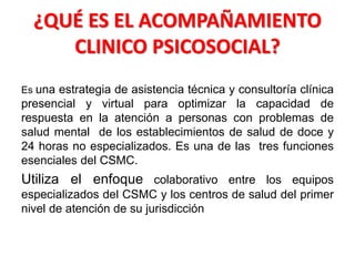 ¿QUÉ ES EL ACOMPAÑAMIENTO
CLINICO PSICOSOCIAL?
Es una estrategia de asistencia técnica y consultoría clínica
presencial y virtual para optimizar la capacidad de
respuesta en la atención a personas con problemas de
salud mental de los establecimientos de salud de doce y
24 horas no especializados. Es una de las tres funciones
esenciales del CSMC.
Utiliza el enfoque colaborativo entre los equipos
especializados del CSMC y los centros de salud del primer
nivel de atención de su jurisdicción
 