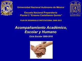 Universidad Nacional Autónoma de México Escuela Nacional Preparatoria  Plantel  2   “Erasmo Castellanos Quinto” Acompañamiento Académico, Escolar y Humano  Ciclo Escolar 2009-2010 PLAN DE DESARROLLO INSTITUCIONAL 2008-2012 