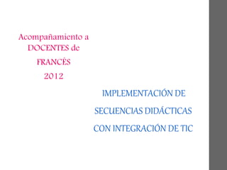IMPLEMENTACIÓN DE
SECUENCIAS DIDÁCTICAS
CON INTEGRACIÓN DE TIC
Acompañamiento a
DOCENTES de
FRANCÉS
2012
 