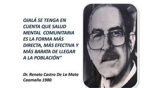 OJALÁ SE TENGA EN
CUENTA QUE SALUD
MENTAL COMUNITARIA
ES LA FORMA MÁS
DIRECTA, MÁS EFECTIVA Y
MÁS BARATA DE LLEGAR
A LA POBLACIÓN”
Dr. Renato Castro De La Mata
Caamaño 1980.
 