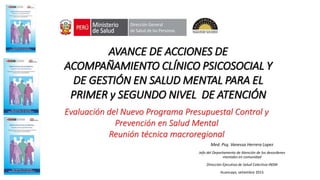 AVANCE DE ACCIONES DE
ACOMPAÑAMIENTO CLÍNICO PSICOSOCIAL Y
DE GESTIÓN EN SALUD MENTAL PARA EL
PRIMER y SEGUNDO NIVEL DE ATENCIÓN
Evaluación del Nuevo Programa Presupuestal Control y
Prevención en Salud Mental
Reunión técnica macroregional
Med. Psq. Vanessa Herrera Lopez
Jefa del Departamento de Atención de los desordenes
mentales en comunidad
Dirección Ejecutiva de Salud Colectiva-INSM
Huancayo, setiembre 2015
 