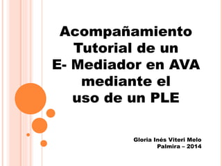 Acompañamiento 
Tutorial de un 
E- Mediador en AVA 
mediante el 
uso de un PLE 
Gloria Inés Viteri Melo 
Palmira – 2014 
 