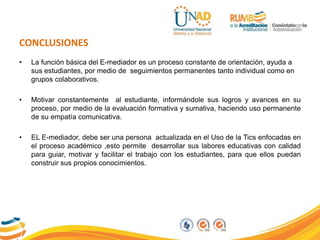 CONCLUSIONES
• La función básica del E-mediador es un proceso constante de orientación, ayuda a
sus estudiantes, por medio de seguimientos permanentes tanto individual como en
grupos colaborativos.
• Motivar constantemente al estudiante, informándole sus logros y avances en su
proceso, por medio de la evaluación formativa y sumativa, haciendo uso permanente
de su empatía comunicativa.
• EL E-mediador, debe ser una persona actualizada en el Uso de la Tics enfocadas en
el proceso académico ,esto permite desarrollar sus labores educativas con calidad
para guiar, motivar y facilitar el trabajo con los estudiantes, para que ellos puedan
construir sus propios conocimientos.
 