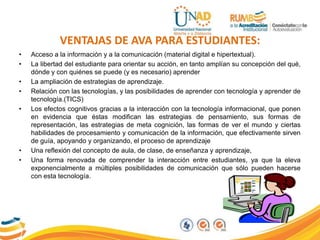 VENTAJAS DE AVA PARA ESTUDIANTES:
• Acceso a la información y a la comunicación (material digital e hipertextual).
• La libertad del estudiante para orientar su acción, en tanto amplían su concepción del qué,
dónde y con quiénes se puede (y es necesario) aprender
• La ampliación de estrategias de aprendizaje.
• Relación con las tecnologías, y las posibilidades de aprender con tecnología y aprender de
tecnología.(TICS)
• Los efectos cognitivos gracias a la interacción con la tecnología informacional, que ponen
en evidencia que éstas modifican las estrategias de pensamiento, sus formas de
representación, las estrategias de meta cognición, las formas de ver el mundo y ciertas
habilidades de procesamiento y comunicación de la información, que efectivamente sirven
de guía, apoyando y organizando, el proceso de aprendizaje
• Una reflexión del concepto de aula, de clase, de enseñanza y aprendizaje,
• Una forma renovada de comprender la interacción entre estudiantes, ya que la eleva
exponencialmente a múltiples posibilidades de comunicación que sólo pueden hacerse
con esta tecnología.
 