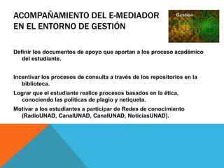ACOMPAÑAMIENTO DEL E-MEDIADOR 
EN EL ENTORNO DE GESTIÓN 
Definir los documentos de apoyo que aportan a los proceso académico 
del estudiante. 
Incentivar los procesos de consulta a través de los repositorios en la 
biblioteca. 
Lograr que el estudiante realice procesos basados en la ética, 
conociendo las políticas de plagio y netiqueta. 
Motivar a los estudiantes a participar de Redes de conocimiento 
(RadioUNAD, CanalUNAD, CanalUNAD, NoticiasUNAD). 
 