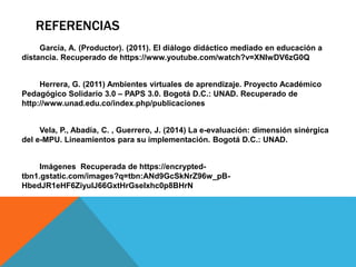 REFERENCIAS 
García, A. (Productor). (2011). El diálogo didáctico mediado en educación a 
distancia. Recuperado de https://www.youtube.com/watch?v=XNIwDV6zG0Q 
Herrera, G. (2011) Ambientes virtuales de aprendizaje. Proyecto Académico 
Pedagógico Solidario 3.0 – PAPS 3.0. Bogotá D.C.: UNAD. Recuperado de 
http://www.unad.edu.co/index.php/publicaciones 
Vela, P., Abadía, C. , Guerrero, J. (2014) La e-evaluación: dimensión sinérgica 
del e-MPU. Lineamientos para su implementación. Bogotá D.C.: UNAD. 
Imágenes Recuperada de https://encrypted-tbn1. 
gstatic.com/images?q=tbn:ANd9GcSkNrZ96w_pB-HbedJR1eHF6ZiyuIJ66GxtHrGseIxhc0p8BHrN 
 