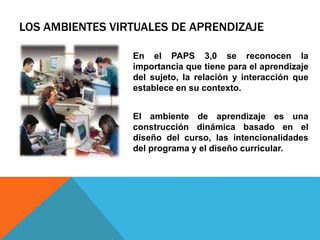 LOS AMBIENTES VIRTUALES DE APRENDIZAJE 
En el PAPS 3,0 se reconocen la 
importancia que tiene para el aprendizaje 
del sujeto, la relación y interacción que 
establece en su contexto. 
El ambiente de aprendizaje es una 
construcción dinámica basado en el 
diseño del curso, las intencionalidades 
del programa y el diseño curricular. 
 